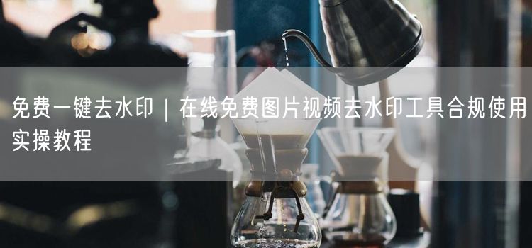 免费一键去水印｜在线免费图片视频去水印工具合规使用实操教程