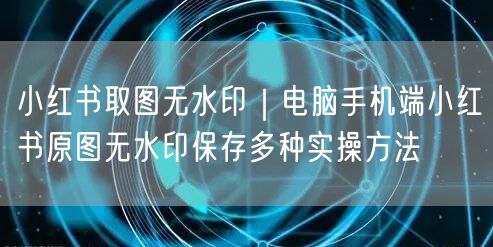 小红书取图无水印|电脑手机端小红书原图无水印保存多种实操方法