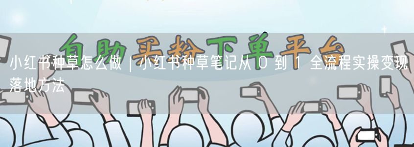 小红书种草怎么做｜小红书种草笔记从 0 到 1 全流程实操变现落地方法