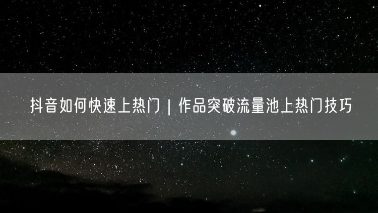 抖音如何快速上热门｜作品突破流量池上热门技巧
