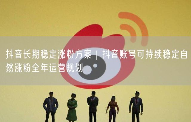 抖音长期稳定涨粉方案｜抖音账号可持续稳定自然涨粉全年运营规划