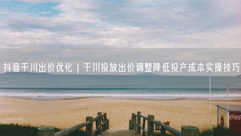 抖音千川出价优化｜千川投放出价调整降低投产成本实操技巧