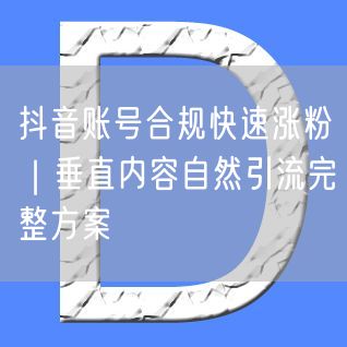 抖音账号合规快速涨粉｜垂直内容自然引流完整方案