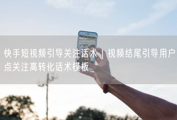 快手短视频引导关注话术｜视频结尾引导用户点关注高转化话术模板