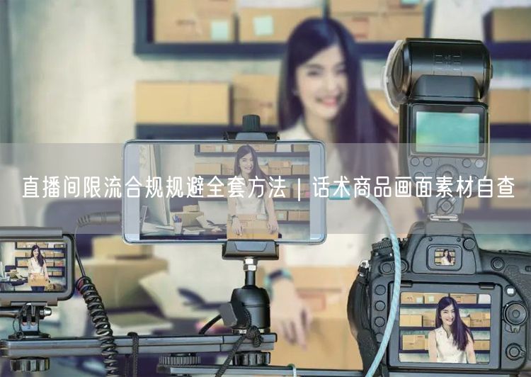 直播间限流合规规避全套方法|话术商品画面素材自查