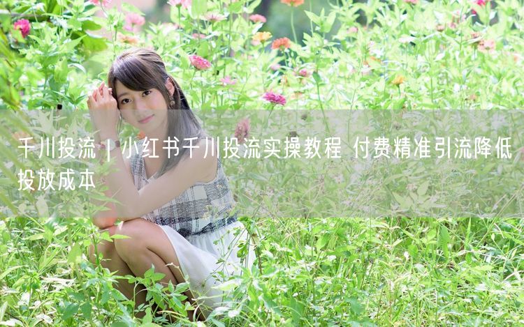 千川投流｜小红书千川投流实操教程 付费精准引流降低投放成本