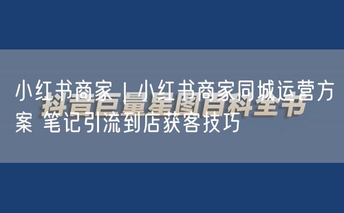 小红书商家｜小红书商家同城运营方案 笔记引流到店获客技巧