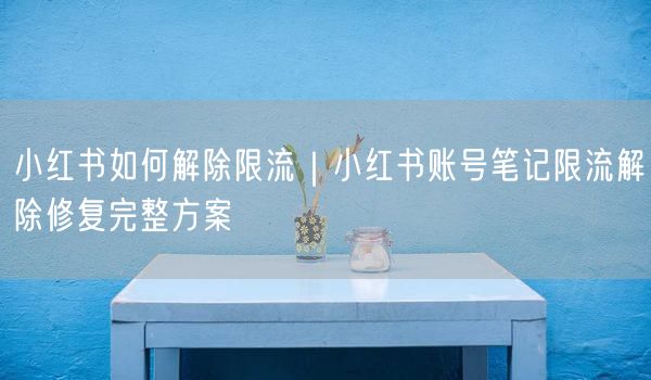 小红书如何解除限流｜小红书账号笔记限流解除修复完整方案